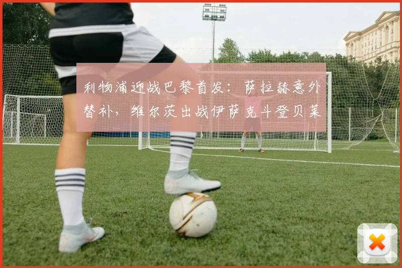 利物浦迎战巴黎首发：萨拉赫意外替补，维尔茨出战伊萨克斗登贝莱