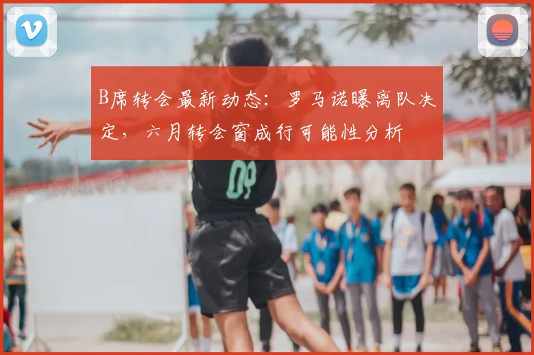 B席转会最新动态：罗马诺曝离队决定，六月转会窗成行可能性分析