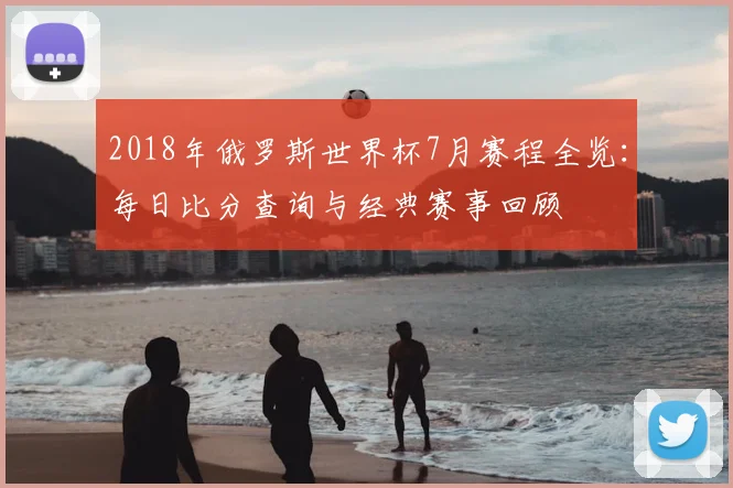 2018年俄罗斯世界杯7月赛程全览：每日比分查询与经典赛事回顾