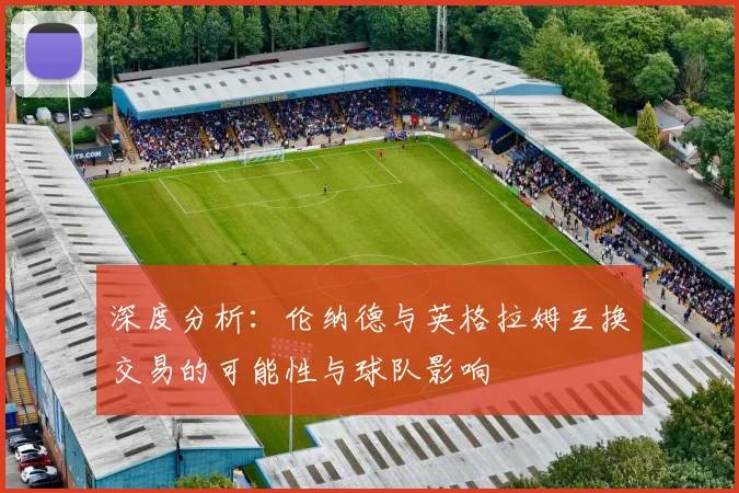 深度分析：伦纳德与英格拉姆互换交易的可能性与球队影响
