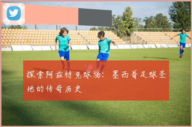 探索阿兹特克球场：墨西哥足球圣地的传奇历史