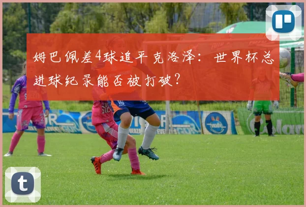 姆巴佩差4球追平克洛泽:世界杯总进球纪录能否被打破?