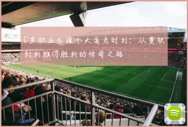 C罗职业生涯十大高光时刻：从曼联到利雅得胜利的传奇之路