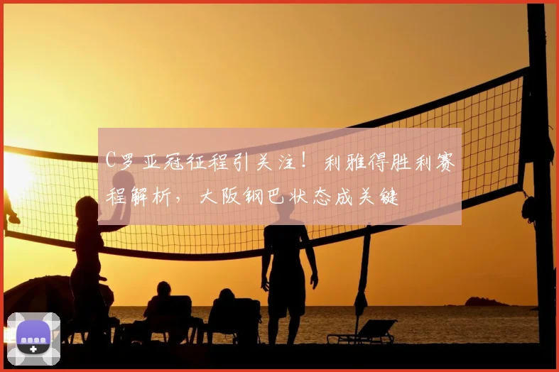 C罗亚冠征程引关注！利雅得胜利赛程解析，大阪钢巴状态成关键