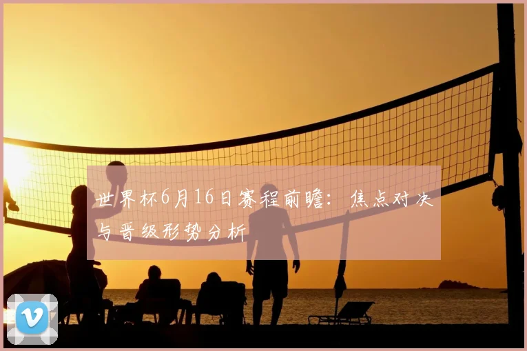 世界杯6月16日赛程前瞻：焦点对决与晋级形势分析