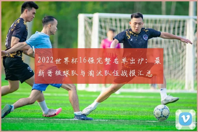 2022世界杯16强完整名单出炉：最新晋级球队与淘汰队伍战报汇总