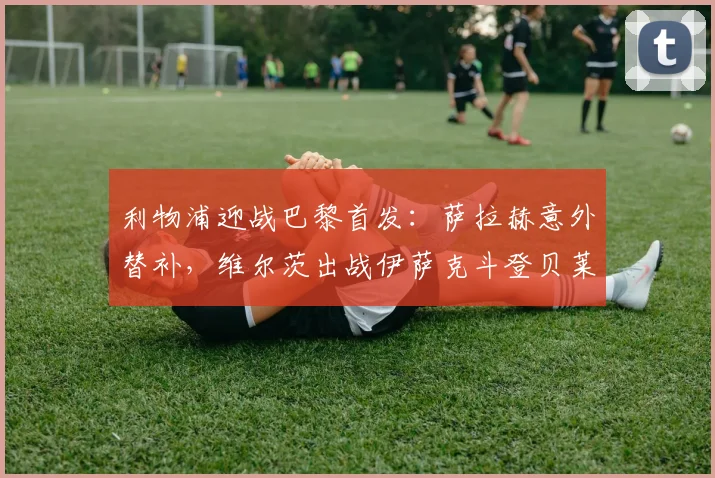 利物浦迎战巴黎首发：萨拉赫意外替补，维尔茨出战伊萨克斗登贝莱