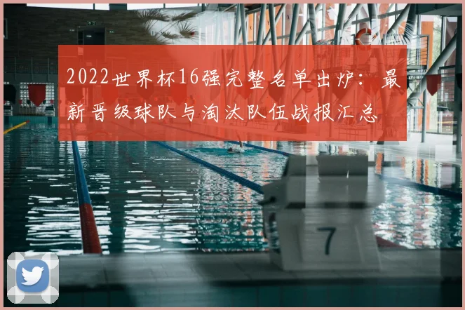 2022世界杯16强完整名单出炉：最新晋级球队与淘汰队伍战报汇总