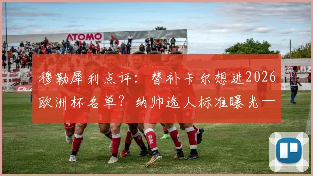穆勒犀利点评：替补卡尔想进2026欧洲杯名单？纳帅选人标准曝光——表现需超越梅西！德国队锋线竞争深度解析