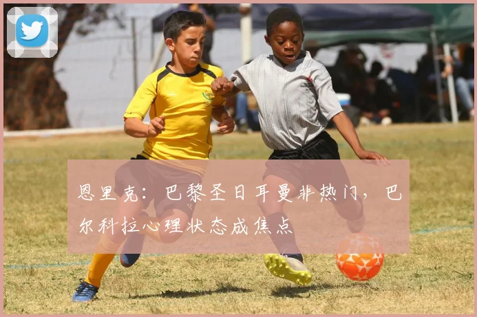 恩里克：巴黎圣日耳曼非热门，巴尔科拉心理状态成焦点