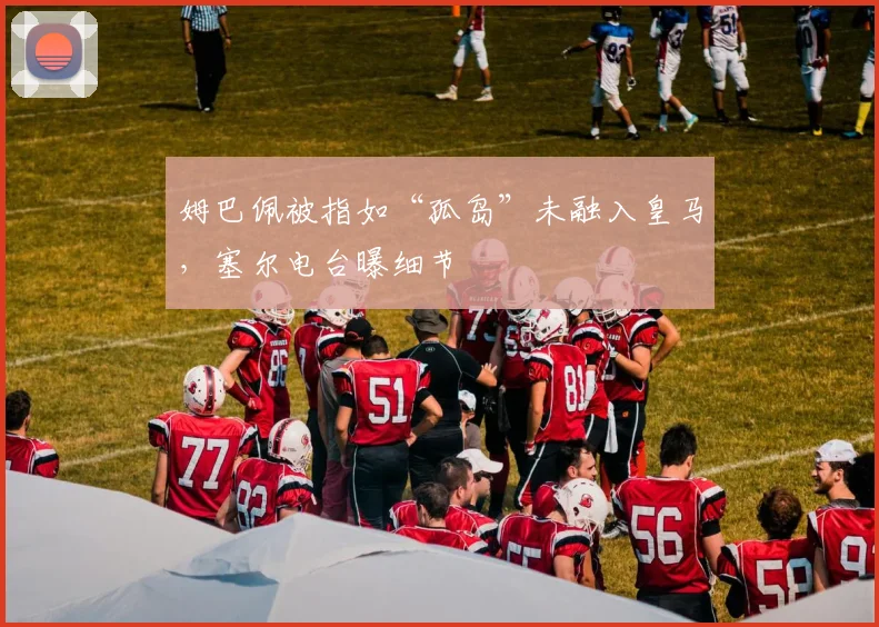 姆巴佩被指如“孤岛”未融入皇马，塞尔电台曝细节